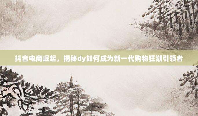 抖音电商崛起,揭秘dy如何成为新一代购物狂潮引领者
