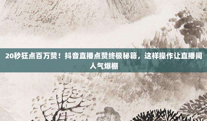 20秒狂点百万赞!抖音直播点赞终极秘籍,这样操作让直播间人气爆棚