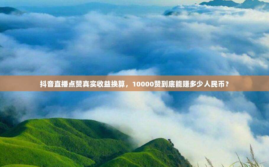 抖音直播点赞真实收益换算,10000赞到底能赚多少人民币?