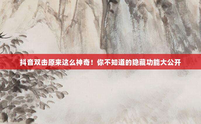 抖音双击原来这么神奇!你不知道的隐藏功能大公开