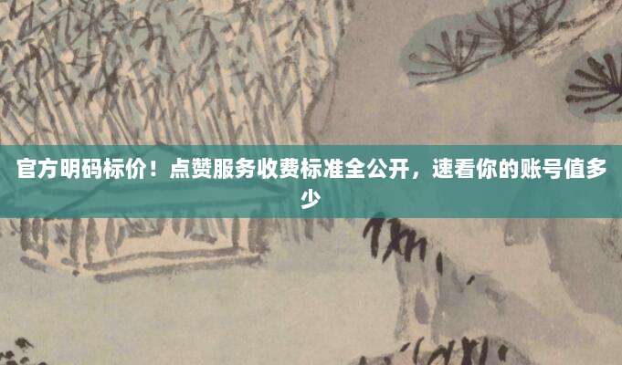 官方明码标价!点赞服务收费标准全公开,速看你的账号值多少
