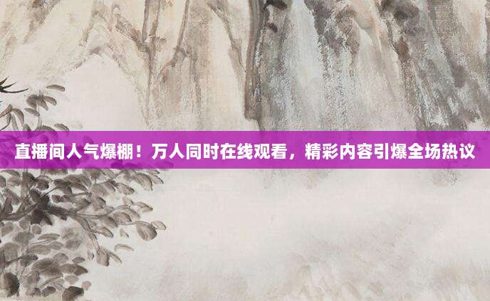 直播间人气爆棚!万人同时在线观看,精彩内容引爆全场热议