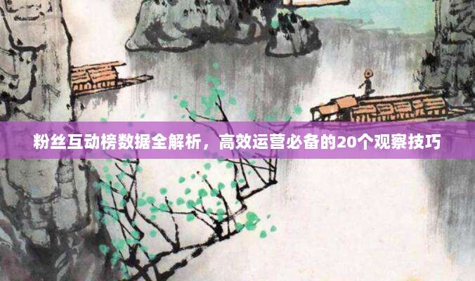 粉丝互动榜数据全解析,高效运营必备的20个观察技巧