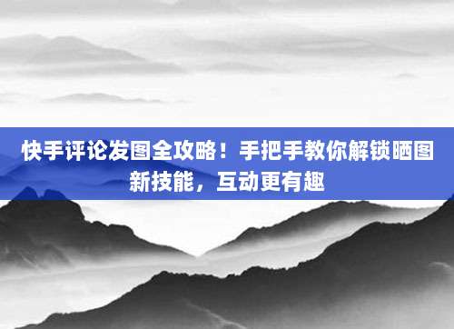 快手评论发图全攻略！手把手教你解锁晒图新技能，互动更有趣