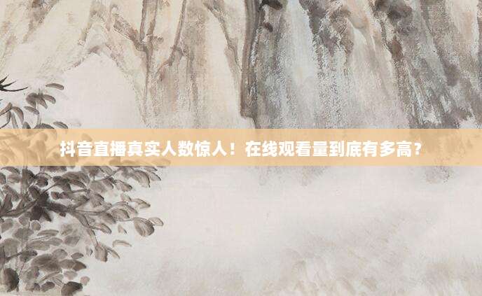 抖音直播真实人数惊人！在线观看量到底有多高？