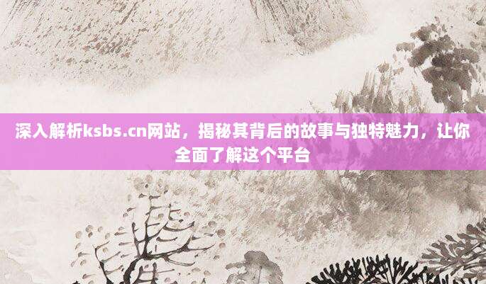 深入解析ksbs.cn网站，揭秘其背后的故事与独特魅力，让你全面了解这个平台