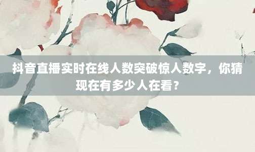 抖音直播实时在线人数突破惊人数字,你猜现在有多少人在看?