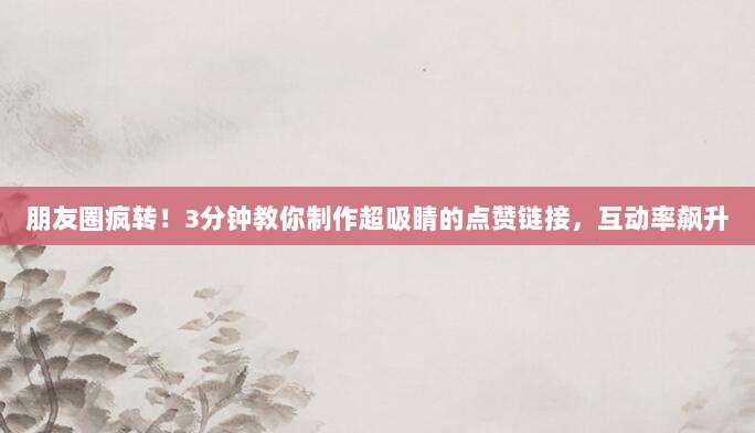 朋友圈疯转!3分钟教你制作超吸睛的点赞链接,互动率飙升