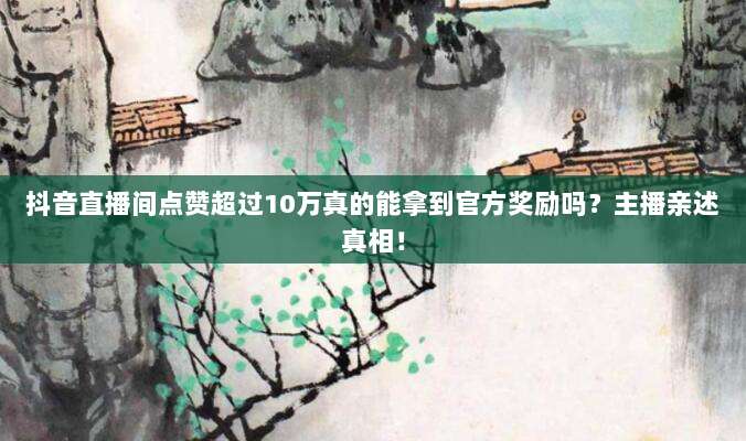 抖音直播间点赞超过10万真的能拿到官方奖励吗？主播亲述真相！
