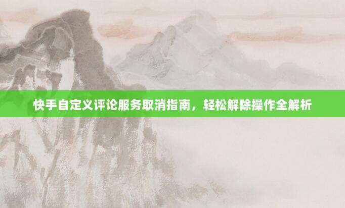 快手自定义评论服务取消指南,轻松解除操作全解析