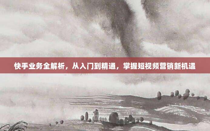 快手业务全解析,从入门到精通,掌握短视频营销新机遇