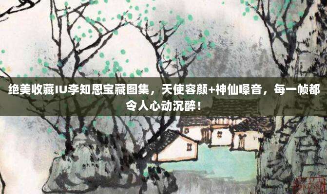 绝美收藏IU李知恩宝藏图集，天使容颜+神仙嗓音，每一帧都令人心动沉醉！