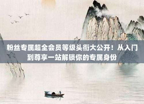 粉丝专属超全会员等级头衔大公开！从入门到尊享一站解锁你的专属身份