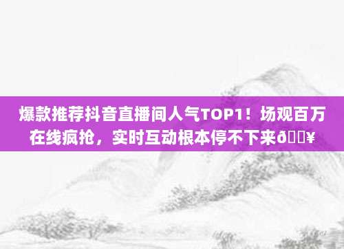 爆款推荐抖音直播间人气TOP1！场观百万在线疯抢，实时互动根本停不下来🔥
