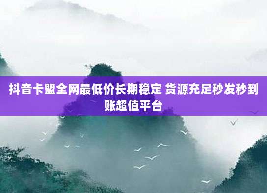 抖音卡盟全网最低价长期稳定 货源充足秒发秒到账超值平台
