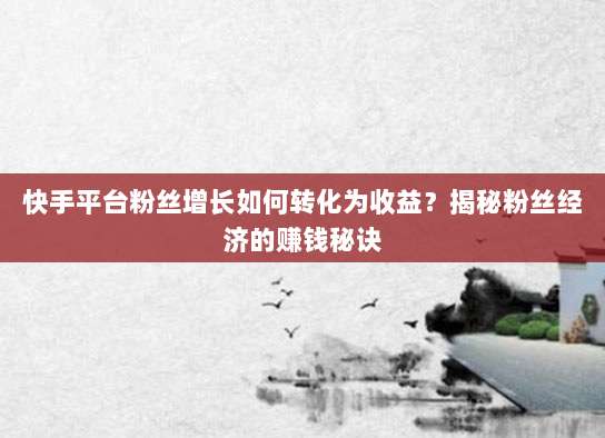 快手平台粉丝增长如何转化为收益？揭秘粉丝经济的赚钱秘诀