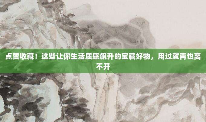点赞收藏！这些让你生活质感飙升的宝藏好物，用过就再也离不开