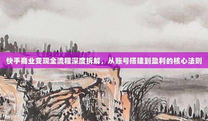 快手商业变现全流程深度拆解,从账号搭建到盈利的核心法则