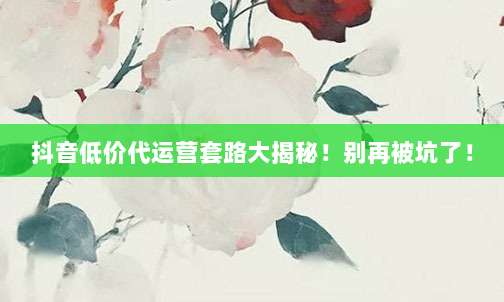 抖音低价代运营套路大揭秘！别再被坑了！