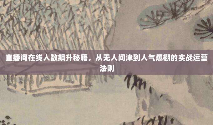 直播间在线人数飙升秘籍，从无人问津到人气爆棚的实战运营法则