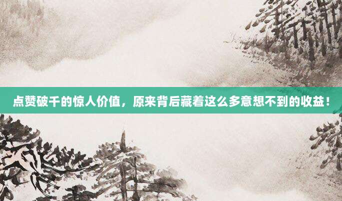 点赞破千的惊人价值，原来背后藏着这么多意想不到的收益！
