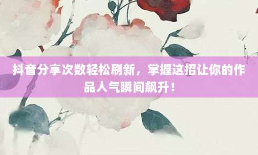 抖音分享次数轻松刷新,掌握这招让你的作品人气瞬间飙升!