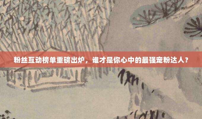 粉丝互动榜单重磅出炉，谁才是你心中的最强宠粉达人？