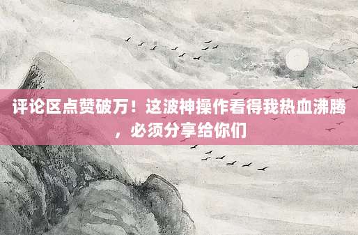 评论区点赞破万！这波神操作看得我热血沸腾，必须分享给你们