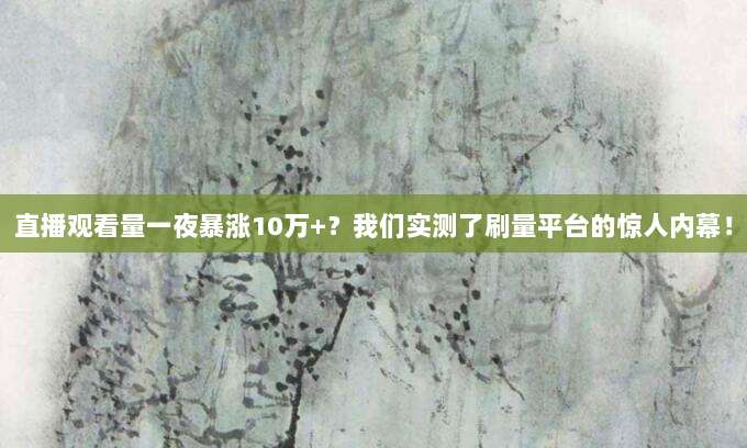 直播观看量一夜暴涨10万+?我们实测了刷量平台的惊人内幕!