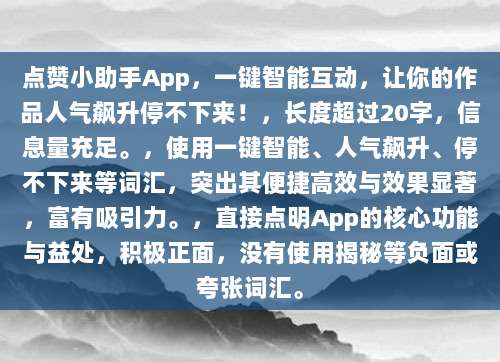 点赞小助手App,一键智能互动,让你的作品人气飙升停不下来!,长度超过20字,信息量充足。,使用一键智能、人气飙升、停不下来等词汇,突出其便捷高效与效果显著,富有吸引力。,直接点明App的核心功能与益处,积极正面,没有使用揭秘等负面或夸张词汇。
